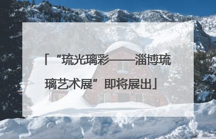 “琉光璃彩——淄博琉璃艺术展”即将展出