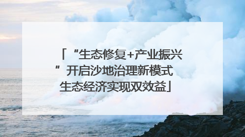 “生态修复+产业振兴”开启沙地治理新模式 生态经济实现双效益