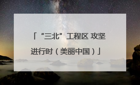 “三北”工程区 攻坚进行时（美丽中国）