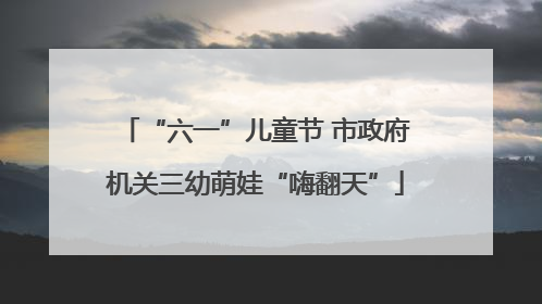 “六一”儿童节 市政府机关三幼萌娃“嗨翻天”