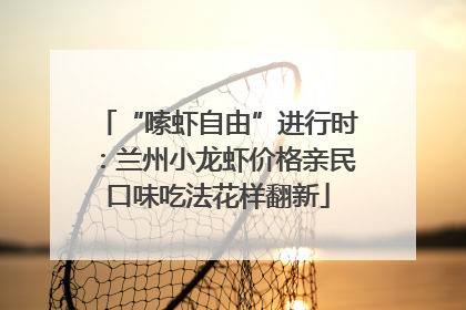 “嗦虾自由”进行时：兰州小龙虾价格亲民口味吃法花样翻新