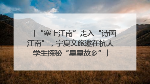 “塞上江南”走入“诗画江南”，宁夏文旅邀在杭大学生探秘“星星故乡”