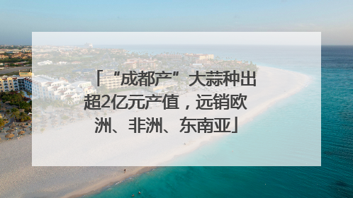 “成都产”大蒜种出超2亿元产值，远销欧洲、非洲、东南亚