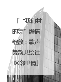 “我们村的舞”燃情绽放：歌声舞韵共绘社区邻里情