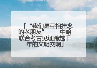 “我们是互相挂念的老朋友”——中哈联合考古见证跨越千年的文明交响