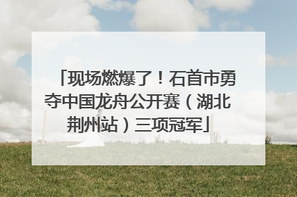 现场燃爆了！石首市勇夺中国龙舟公开赛（湖北荆州站）三项冠军