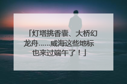 灯塔挑香囊、大桥幻龙舟……威海这些地标也来过端午了！