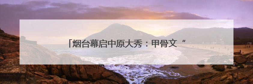 烟台幕启中原大秀：甲骨文“活”了！红旗渠“燃”了！