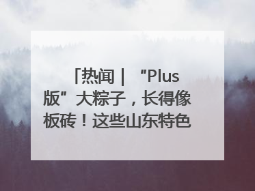 热闻｜“Plus版”大粽子，长得像板砖！这些山东特色粽子你吃过吗？