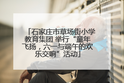 石家庄市草场街小学教育集团 举行“童年飞扬，六一与端午的欢乐交响”活动