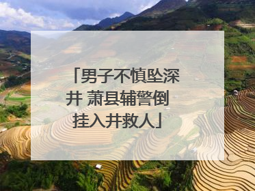 男子不慎坠深井 萧县辅警倒挂入井救人