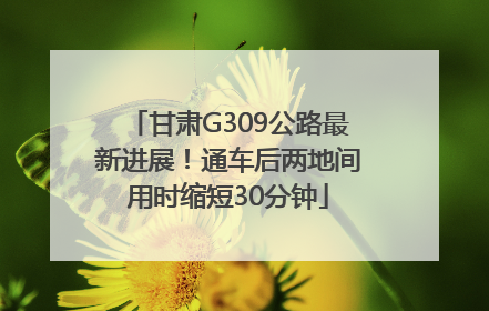 甘肃G309公路最新进展！通车后两地间用时缩短30分钟