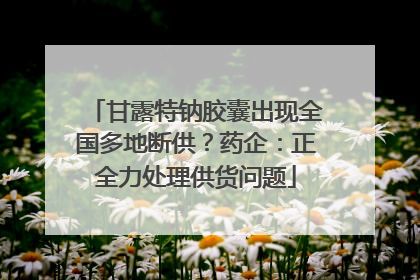 甘露特钠胶囊出现全国多地断供？药企：正全力处理供货问题