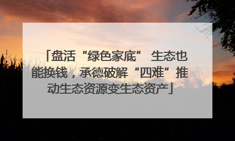 盘活“绿色家底” 生态也能换钱，承德破解“四难”推动生态资源变生态资产