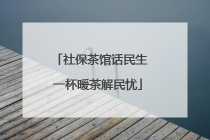 社保茶馆话民生 一杯暖茶解民忧