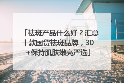 祛斑产品什么好？汇总十款国货祛斑品牌，30+保持肌肤嫩亮严选