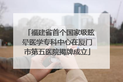 福建省首个国家级眩晕医学专科中心在厦门市第五医院揭牌成立