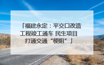 福建永定：平交口改造工程竣工通车 民生项目打通交通“梗阻”