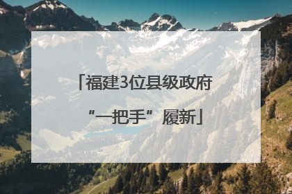 福建3位县级政府“一把手”履新