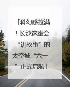 科幻感拉满！长沙这座会“讲故事”的太空城“六一”正式启航