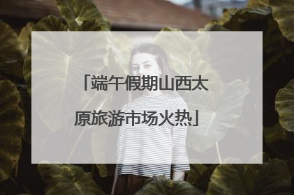 端午假期山西太原旅游市场火热
