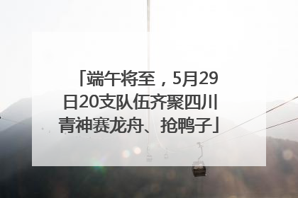 端午将至，5月29日20支队伍齐聚四川青神赛龙舟、抢鸭子