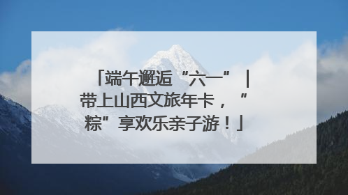 端午邂逅“六一”｜带上山西文旅年卡，“粽”享欢乐亲子游！
