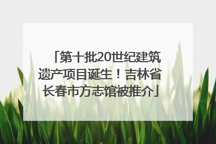 第十批20世纪建筑遗产项目诞生！吉林省长春市方志馆被推介