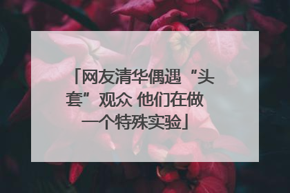 网友清华偶遇“头套”观众 他们在做一个特殊实验