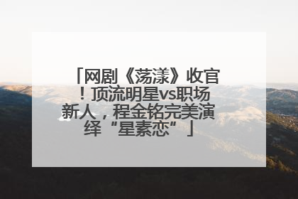 网剧《荡漾》收官！顶流明星vs职场新人，程金铭完美演绎“星素恋”