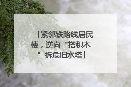 紧邻铁路线居民楼，逆向“搭积木”拆危旧水塔