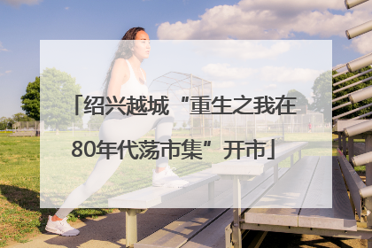 绍兴越城“重生之我在80年代荡市集”开市