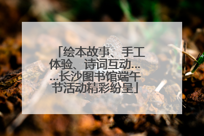 绘本故事、手工体验、诗词互动……长沙图书馆端午节活动精彩纷呈