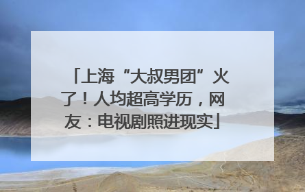 上海“大叔男团”火了！人均超高学历，网友：电视剧照进现实