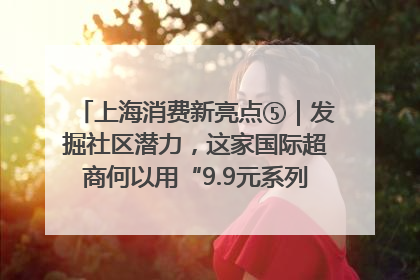 上海消费新亮点⑤｜发掘社区潜力，这家国际超商何以用“9.9元系列”撬动本土市场？