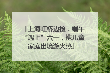 上海虹桥边检：端午“遇上”六一，携儿童家庭出境游火热