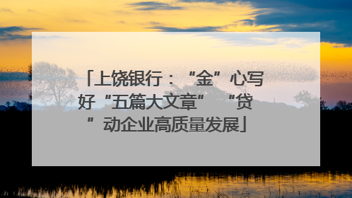 上饶银行：“金”心写好“五篇大文章” “贷”动企业高质量发展