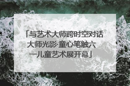 与艺术大师跨时空对话 大师光影·童心笔触六一儿童艺术展开幕