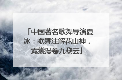 中国著名歌舞导演夏冰：歌舞注解花山神，霓裳漫卷九黎云