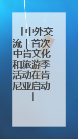 中外交流｜首次中肯文化和旅游季活动在肯尼亚启动