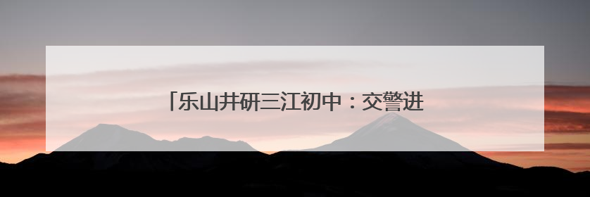乐山井研三江初中：交警进校园，共筑交通安全防线