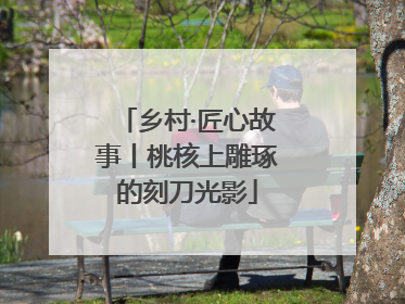 乡村·匠心故事丨桃核上雕琢的刻刀光影