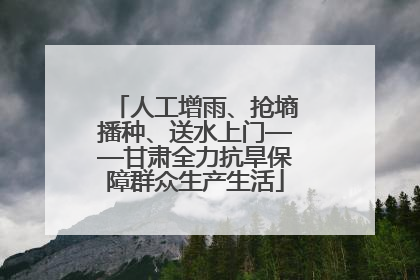 人工增雨、抢墒播种、送水上门——甘肃全力抗旱保障群众生产生活