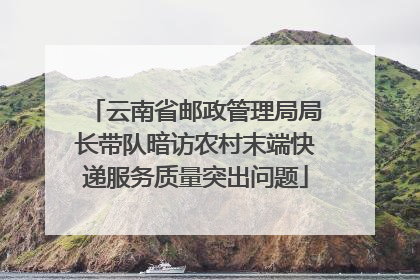 云南省邮政管理局局长带队暗访农村末端快递服务质量突出问题