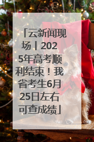 云新闻现场丨2025年高考顺利结束！我省考生6月25日左右可查成绩