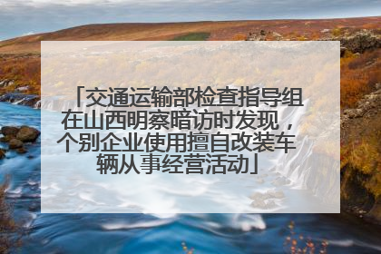 交通运输部检查指导组在山西明察暗访时发现，个别企业使用擅自改装车辆从事经营活动