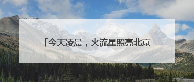 今天凌晨，火流星照亮北京夜空！你看（听）到了吗？