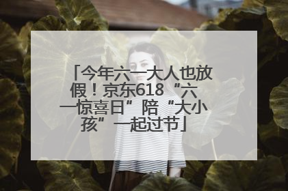 今年六一大人也放假！京东618“六一惊喜日”陪“大小孩”一起过节