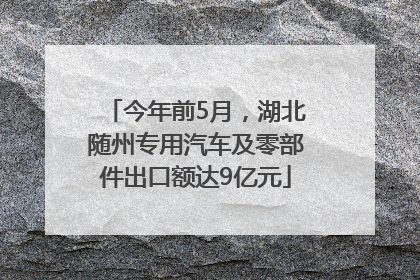 今年前5月，湖北随州专用汽车及零部件出口额达9亿元