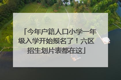 今年户籍人口小学一年级入学开始报名了！六区招生划片表都在这
